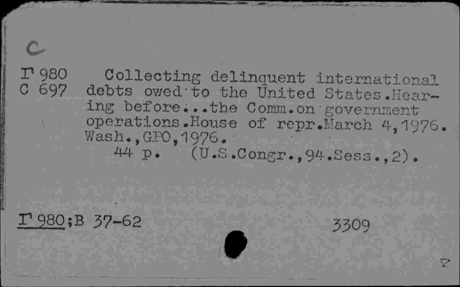 ﻿c
r 930
0 697
Collecting delinquent international debts owed-to the United States.Hearing bef ore... the C omin. on • government operations.House of repr.March 4,1976. Wash.,GPO,1976.
44 p. (U.S.Congr.,94.Sess.,2).
T1 980 ;B 37-62
3309